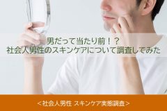 男だって当たり前！？社会人男性のスキンケアについて調査してみた